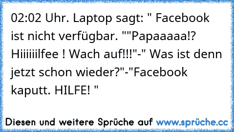 02:02 Uhr. Laptop sagt: " Facebook ist nicht verfügbar. "
"Papaaaaa!? Hiiiiiilfee ! Wach auf!!!"
-" Was ist denn jetzt schon wieder?"
-"Facebook kaputt. HILFE! "