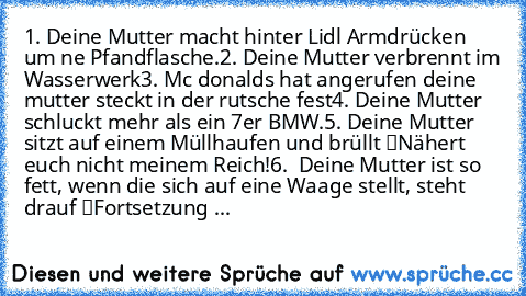 1. Deine Mutter macht hinter Lidl Armdrücken um ne Pfandflasche.
2. Deine Mutter verbrennt im Wasserwerk
3. Mc donalds hat angerufen deine mutter steckt in der rutsche fest
4. Deine Mutter schluckt mehr als ein 7er BMW.
5. Deine Mutter sitzt auf einem Müllhaufen und brüllt “Nähert euch nicht meinem Reich!”
6.  Deine Mutter ist so fett, wenn die sich auf eine Waage stellt, steht drauf “Fortsetzu...