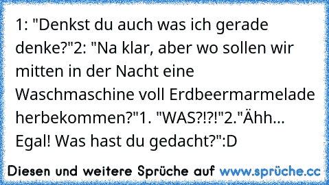 1: "Denkst du auch was ich gerade denke?"
2: "Na klar, aber wo sollen wir mitten in der Nacht eine Waschmaschine voll Erdbeermarmelade herbekommen?"
1. "WAS?!?!"
2."Ähh... Egal! Was hast du gedacht?"
:D