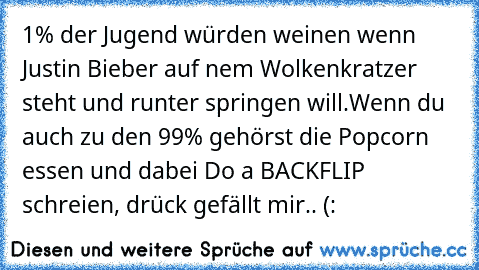 1% der Jugend würden weinen wenn Justin Bieber auf nem Wolkenkratzer steht und runter springen will.Wenn du auch zu den 99% gehörst die Popcorn essen und dabei Do a BACKFLIP schreien, drück gefällt mir.. (: