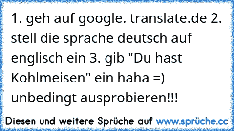 1. geh auf google. translate.de 2. stell die sprache deutsch auf englisch ein 3. gib "Du hast Kohlmeisen" ein haha =) unbedingt ausprobieren!!!