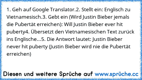 1. Geh auf Google Translator.
2. Stellt ein: Englisch zu Vietnamesisch.
3. Gebt ein (Wird Justin Bieber jemals die Pubertät erreichen): Will Justin Bieber ever hit puberty
4. Übersetzt den Vietnamesischen Text zurück ins Englische...
5. Die Antwort lautet: Justin Bieber never hit puberty (Justin Bieber wird nie die Pubertät erreichen)