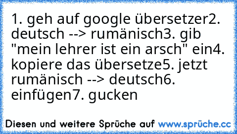 1. geh auf google übersetzer
2. deutsch --> rumänisch
3. gib "mein lehrer ist ein arsch" ein
4. kopiere das übersetze
5. jetzt rumänisch --> deutsch
6. einfügen
7. gucken