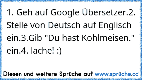 1. Geh auf Google Übersetzer.
2. Stelle von Deutsch auf Englisch ein.
3.Gib "Du hast Kohlmeisen." ein.
4. lache! :)