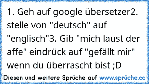 1. Geh auf google übersetzer
2. stelle von "deutsch" auf "englisch"
3. Gib "mich laust der affe" ein
drück auf "gefällt mir" wenn du überrascht bist ;D