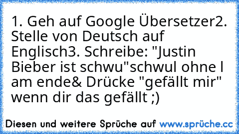 1. Geh auf Google Übersetzer
2. Stelle von Deutsch auf Englisch
3. Schreibe: "Justin Bieber ist schwu"
schwul ohne l am ende
& Drücke "gefällt mir" wenn dir das gefällt ;)