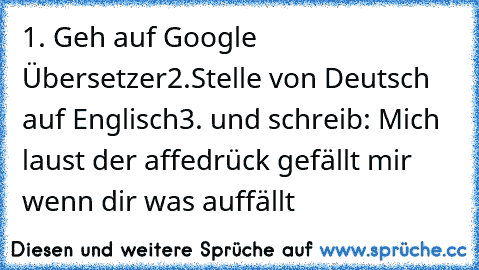 1.
 Geh auf Google Übersetzer
2.
Stelle von Deutsch auf Englisch
3. und schreib: Mich laust der affe
drück gefällt mir wenn dir was auffällt