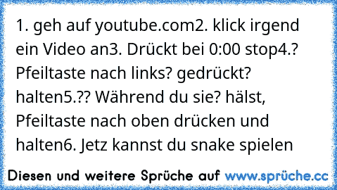 1. geh auf youtube.com
2. klick irgend ein Video an
3. Drückt bei 0:00 stop
4.? Pfeiltaste nach links? gedrückt? halten
5.?? Während du sie? hälst, Pfeiltaste nach oben drücken und halten
6. Jetz kannst du snake spielen