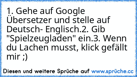 1. Gehe auf Google Übersetzer und stelle auf Deutsch- Englisch.
2. Gib "Spielzeugladen" ein.
3. Wenn du Lachen musst, klick gefällt mir ;)