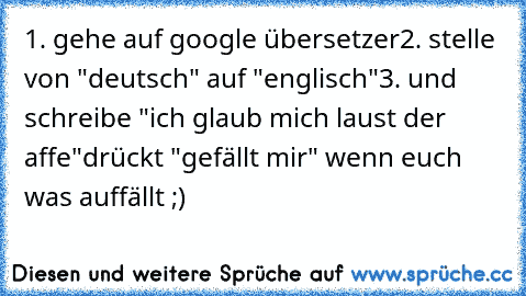 1. gehe auf google übersetzer
2. stelle von "deutsch" auf "englisch"
3. und schreibe "ich glaub mich laust der affe"
drückt "gefällt mir" wenn euch was auffällt ;)