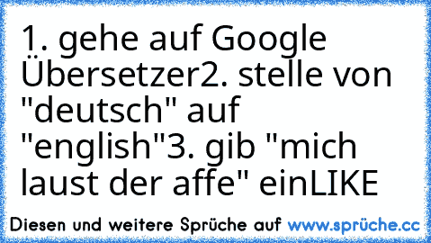 1. gehe auf Google Übersetzer
2. stelle von "deutsch" auf "english"
3. gib "mich laust der affe" ein
LIKE