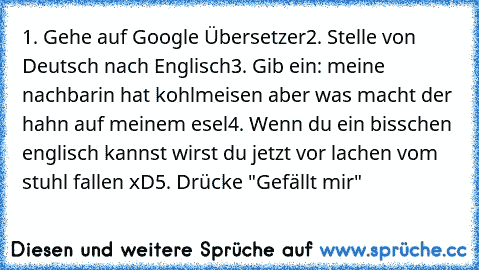 1. Gehe auf Google Übersetzer
2. Stelle von Deutsch nach Englisch
3. Gib ein: meine nachbarin hat kohlmeisen aber was macht der hahn auf meinem esel
4. Wenn du ein bisschen englisch kannst wirst du jetzt vor lachen vom stuhl fallen xD
5. Drücke "Gefällt mir"