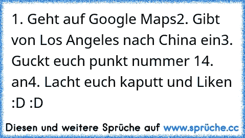 1. Geht auf Google Maps
2. Gibt von Los Angeles nach China ein
3. Guckt euch punkt nummer 14. an
4. Lacht euch kaputt und Liken :D :D