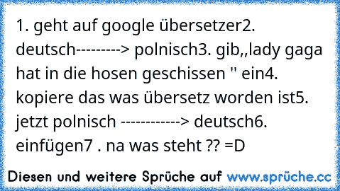 1. geht auf google übersetzer
2. deutsch---------> polnisch
3. gib,,lady gaga hat in die hosen geschissen '' ein
4. kopiere das was übersetz worden ist
5. jetzt polnisch ------------> deutsch
6. einfügen
7 . na was steht ?? =D