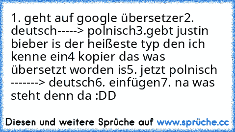 1. geht auf google übersetzer
2. deutsch-----> polnisch
3.gebt justin bieber is der heißeste typ den ich kenne ein
4 kopier das was übersetzt worden is
5. jetzt polnisch -------> deutsch
6. einfügen
7. na was steht denn da :DD