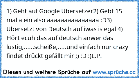 1) Geht auf Google Übersetzer
2) Gebt 15 mal a ein also aaaaaaaaaaaaaaa :D
3) Übersetzt von Deutsch auf iwas is egal 
4) Hört ecuh das auf deutsch an
wer das lustig,......scheiße,.....und einfach nur crazy findet drückt gefällt mir ;) :D :)
L.P. ♥