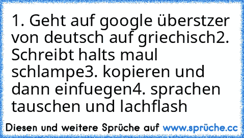 1. Geht auf google überstzer von deutsch auf griechisch
2. Schreibt halts maul schlampe
3. kopieren und dann einfuegen
4. sprachen tauschen und lachflash