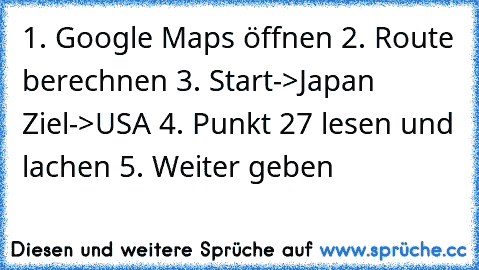 1. Google Maps öffnen 2. Route berechnen 3. Start->Japan Ziel->USA 4. Punkt 27 lesen und lachen 5. Weiter geben