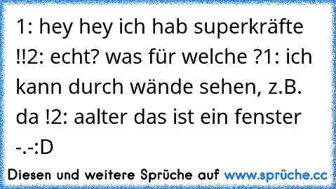 1: hey hey ich hab superkräfte !!
2: echt? was für welche ?
1: ich kann durch wände sehen, z.B. da !
2: aalter das ist ein fenster -.-
:D