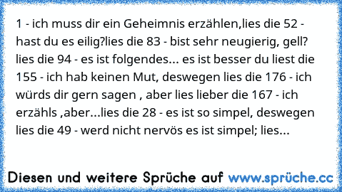 1 - ich muss dir ein Geheimnis erzählen,lies die 5
2 - hast du es eilig?lies die 8
3 - bist sehr neugierig, gell? lies die 9
4 - es ist folgendes... es ist besser du liest die 15
5 - ich hab keinen Mut, deswegen lies die 17
6 - ich würds dir gern sagen , aber lies lieber die 16
7 - ich erzähls ,aber...lies die 2
8 - es ist so simpel, deswegen lies die 4
9 - werd nicht nervös es ist simpel; lies...