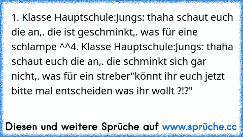 1. Klasse Hauptschule:
Jungs: thaha schaut euch die an,. die ist geschminkt,. was für eine schlampe ^^
4. Klasse Hauptschule:
Jungs: thaha schaut euch die an,. die schminkt sich gar nicht,. was für ein streber
"könnt ihr euch jetzt bitte mal entscheiden was ihr wollt ?!?"