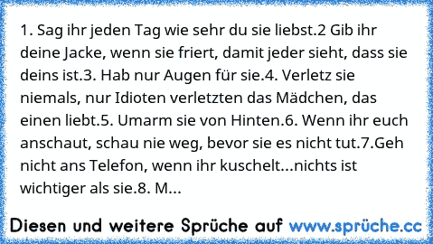 1. Sag ihr jeden Tag wie sehr du sie liebst.
2 Gib ihr deine Jacke, wenn sie friert, damit jeder sieht, dass sie deins ist.
3. Hab nur Augen für sie.
4. Verletz sie niemals, nur Idioten verletzten das Mädchen, das einen liebt.
5. Umarm sie von Hinten.
6. Wenn ihr euch anschaut, schau nie weg, bevor sie es nicht tut.
7.Geh nicht ans Telefon, wenn ihr kuschelt...nichts ist wichtiger als sie.
8. M...