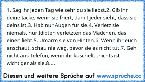 1. Sag ihr jeden Tag wie sehr du sie liebst.
2. Gib ihr deine Jacke, wenn sie friert, damit jeder sieht, dass sie deins ist.
3. Hab nur Augen für sie.
4. Verletz sie niemals, nur Idioten verletzten das Mädchen, das einen liebt.
5. Umarm sie von Hinten.
6. Wenn ihr euch anschaut, schau nie weg, bevor sie es nicht tut.
7. Geh nicht ans Telefon, wenn ihr kuschelt...nichts ist wichtiger als sie.
8. Ma...