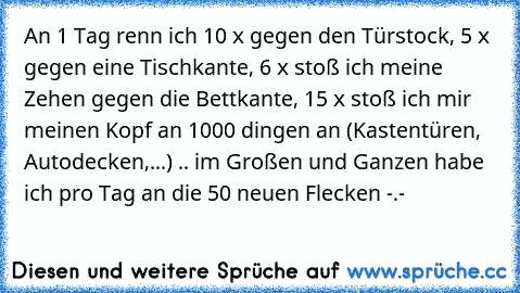 An 1 Tag renn ich 10 x gegen den Türstock, 5 x  gegen eine Tischkante, 6 x stoß ich meine Zehen gegen die Bettkante, 15 x stoß ich mir meinen Kopf an 1000 dingen an (Kastentüren, Autodecken,...) .. im Großen und Ganzen habe ich pro Tag an die 50 neuen Flecken -.-