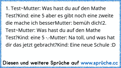 1. Test~
Mutter: Was hast du auf den Mathe Test?
Kind: eine 5 aber es gibt noch eine zweite die mache ich besser
Mutter: bemüh dich!
2. Test~
Mutter: Was hast du auf den Mathe Test?
Kind: eine 5 -.-
Mutter: Na toll, und was hat dir das jetzt gebracht?
Kind: Eine neue Schule :D