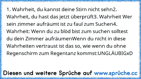 1. Wahrheit, du kannst deine Stirn nicht sehn
2. Wahrheit, du hast das jetzt überprüft
3. Wahrheit Wer sein zimmer aufräumt ist zu faul zum Suchen
4. Wahrheit: Wenn du zu blöd bist zum suchen solltest du dein Zimmer aufräumen
Wenn du nicht in diese Wahrheiten vertraust ist das so, wie wenn du ohne Regenschirm zum Regentanz kommst:
UNGLÄUBIG
xD