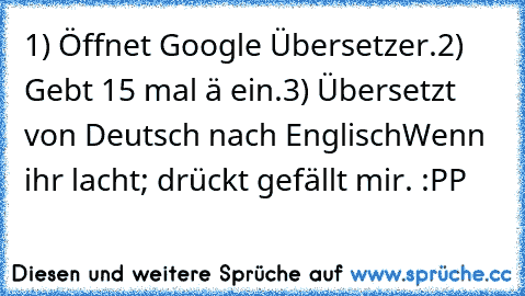 1) Öffnet Google Übersetzer.
2) Gebt 15 mal ä ein.
3)﻿ Übersetzt von﻿ Deutsch nach Englisch
Wenn ihr lacht; drückt gefällt mir. :PP