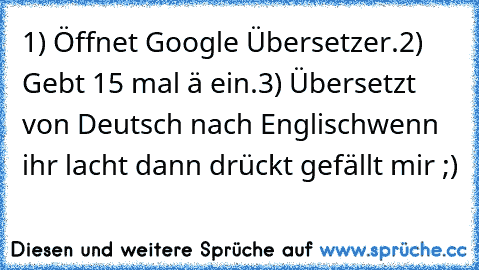 1) Öffnet Google Übersetzer.
2) Gebt 15 mal ä ein.
3)﻿ Übersetzt von﻿ Deutsch nach Englisch
wenn ihr lacht dann drückt gefällt mir ;)