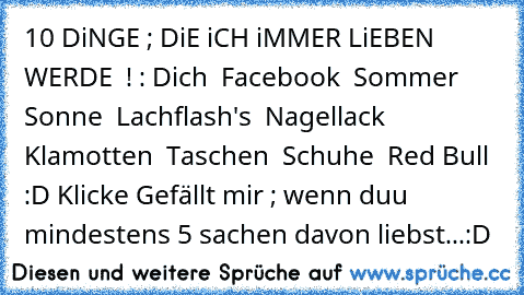 10 DiNGE ; DiE iCH iMMER LiEBEN WERDE ♥ ! :
• Dich ♥
• Facebook ♥
• Sommer ♥
• Sonne ♥
• Lachflash's ♥
• Nagellack ♥
• Klamotten ♥
• Taschen ♥
• Schuhe ♥
• Red Bull ♥
:D♥♥♥ 
Klicke Gefällt mir ; wenn duu mindestens 5 sachen davon liebst...:D♥