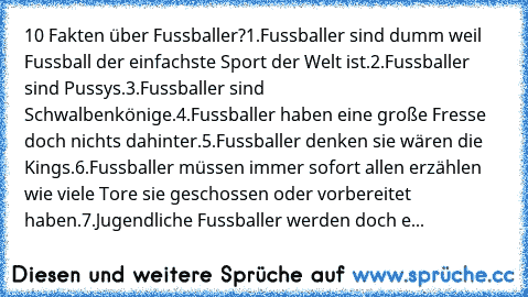 10 Fakten über Fussballer?
1.Fussballer sind dumm weil Fussball der einfachste Sport der Welt ist.
2.Fussballer sind Pussys.
3.Fussballer sind Schwalbenkönige.
4.Fussballer haben eine große Fresse doch nichts dahinter.
5.Fussballer denken sie wären die Kings.
6.Fussballer müssen immer sofort allen erzählen wie viele Tore sie geschossen oder vorbereitet haben.
7.Jugendliche Fussballer werden doc...