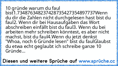 10 gründe warum du faul bist
1.734876348237428735427354897737
Wenn du dir die Zahlen nicht durchgelesen hast bist du faul
2. Wenn dir bei Hausaufgaben das Wort abschreiben einfällt bist du faul
3. Wenn du bei arbeiten mehr schreiben könntest, es aber nicht machst, bist du faul
4.Wenn du jetzt denkst "Whoa, noch 6 Gründe lesen" bist du faul
Glaubst du etwa echt geglaubt ich schreibe ganze 10 Grü...