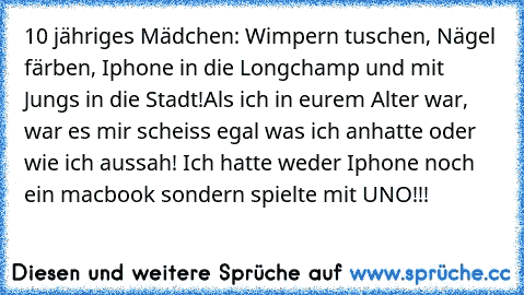 10 jähriges Mädchen: Wimpern tuschen, Nägel färben, Iphone in die Longchamp und mit Jungs in die Stadt!
Als ich in eurem Alter war, war es mir scheiss egal was ich anhatte oder wie ich aussah! Ich hatte weder Iphone noch ein macbook sondern spielte mit UNO!!!