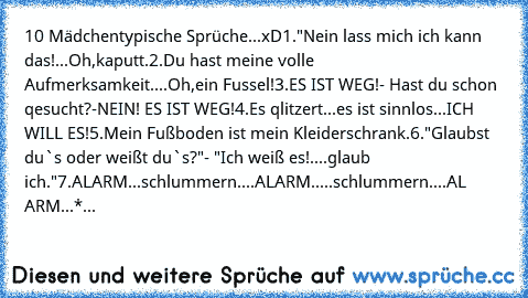 10 Mädchentypische Sprüche...xD
1."Nein lass mich ich kann das!...Oh,kaputt.
2.Du hast meine volle Aufmerksamkeit....Oh,ein Fussel!
3.ES IST WEG!- Hast du schon qesucht?-NEIN! ES IST WEG!
4.Es qlitzert...es ist sinnlos...ICH WILL ES!
5.Mein Fußboden ist mein Kleiderschrank.
6."Glaubst du`s oder weißt du`s?"- "Ich weiß es!....glaub ich."
7.ALARM...schlummern....ALARM.....schlummern....AL ARM...*...