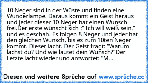 10 Neger sind in der Wüste und finden eine Wunderlampe. Daraus kommt ein Geist heraus und jeder dieser 10 Neger hat einen Wunsch frei.
Der erste wünscht sich :" Ich will weiß sein." und es geschah. Es folgen 8 Neger und jeder hat den gleichen Wunsch, bis es zum 10ten Neger kommt. Dieser lacht. Der Geist fragt: "Warum lachst du? Und wie lautet dein Wunsch?"
Der Letzte lacht wieder und antwortet:...