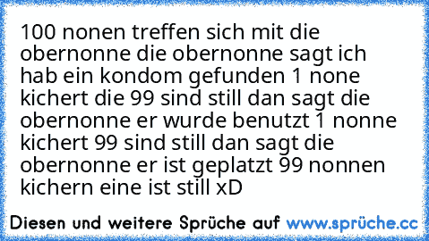 100 nonen treffen sich mit die obernonne die obernonne sagt ich hab ein kondom gefunden 1 none kichert die 99 sind still dan sagt die obernonne er wurde benutzt 1 nonne kichert 99 sind still dan sagt die obernonne er ist geplatzt 99 nonnen kichern eine ist still xD