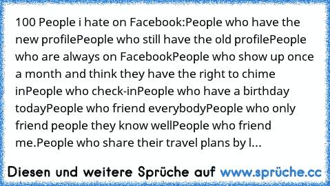 100 People i hate on Facebook:
People who have the new profile
People who still have the old profile
People who are always on Facebook
People who show up once a month and think they have the right to chime in
People who check-in
People who have a birthday today
People who friend everybody
People who only friend people they know well
People who friend me.
People who share their travel plans by l...