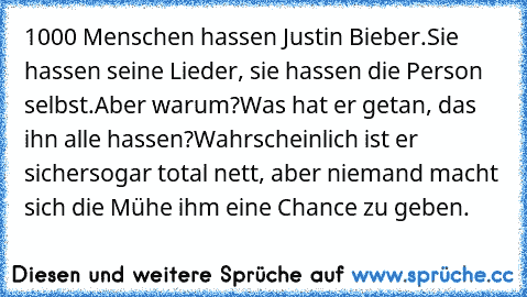 1000 Menschen hassen Justin Bieber.
Sie hassen seine Lieder, sie hassen die Person selbst.
Aber warum?
Was hat er getan, das ihn alle hassen?
Wahrscheinlich ist er sichersogar total nett, aber niemand macht sich die Mühe ihm eine Chance zu geben.