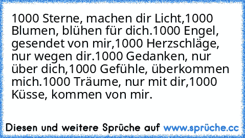 1000 Sterne, machen dir Licht,
1000 Blumen, blühen für dich.
1000 Engel, gesendet von mir,
1000 Herzschläge, nur wegen dir.
1000 Gedanken, nur über dich,
1000 Gefühle, überkommen mich.
1000 Träume, nur mit dir,
1000 Küsse, kommen von mir. ♥ ♥