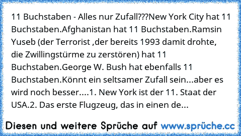 11 Buchstaben - Alles nur Zufall???
New York City hat 11 Buchstaben.
Afghanistan hat 11 Buchstaben.
Ramsin Yuseb (der Terrorist ,der bereits 1993 damit drohte, die Zwillingstürme zu zerstören) hat 11 Buchstaben.
George W. Bush hat ebenfalls 11 Buchstaben.
Könnt ein seltsamer Zufall sein...
aber es wird noch besser....
1. New York ist der 11. Staat der USA.
2. Das erste Flugzeug, das in einen de...