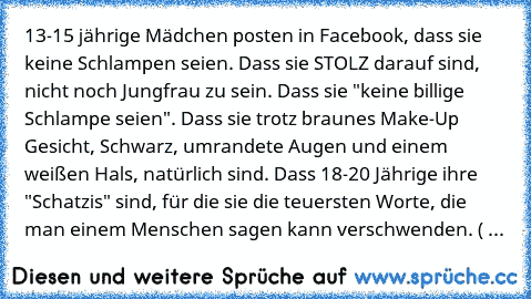 13-15 jährige Mädchen posten in Facebook, dass sie keine Schlampen seien. Dass sie STOLZ darauf sind, nicht noch Jungfrau zu sein. Dass sie "keine billige Schlampe seien". Dass sie trotz braunes Make-Up Gesicht, Schwarz, umrandete Augen und einem weißen Hals, natürlich sind. Dass 18-20 Jährige ihre "Schatzis" sind, für die sie die teuersten Worte, die man einem Menschen sagen kann verschwenden....