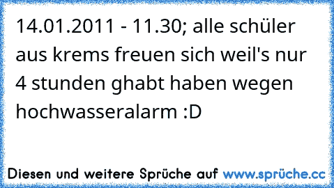 14.01.2011 - 11.30; alle schüler aus krems freuen sich weil's nur 4 stunden ghabt haben wegen hochwasseralarm :D