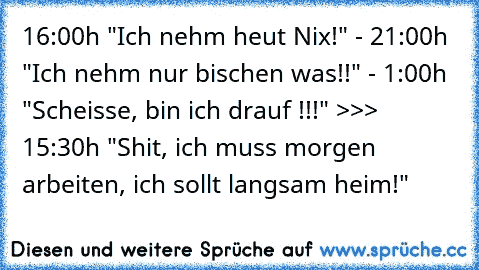 16:00h "Ich nehm heut Nix!" - 21:00h "Ich nehm nur bischen was!!" - 1:00h "Scheisse, bin ich drauf !!!" >>> 15:30h "Shit, ich muss morgen arbeiten, ich sollt langsam heim!"