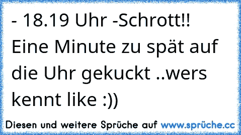 - 18.19 Uhr -
Schrott!! Eine Minute zu spät auf die Uhr gekuckt ..
wers kennt like :))