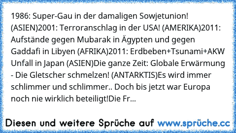 1986: Super-Gau in der damaligen Sowjetunion! (ASIEN)
2001: Terroranschlag in der USA! (AMERIKA)
2011: Aufstände gegen Mubarak in Ägypten und gegen Gaddafi in Libyen (AFRIKA)
2011: Erdbeben+Tsunami+AKW Unfall in Japan (ASIEN)
Die ganze Zeit: Globale Erwärmung - Die Gletscher schmelzen! (ANTARKTIS)
Es wird immer schlimmer und schlimmer.. Doch bis jetzt war Europa noch nie wirklich beteiligt!
Die...