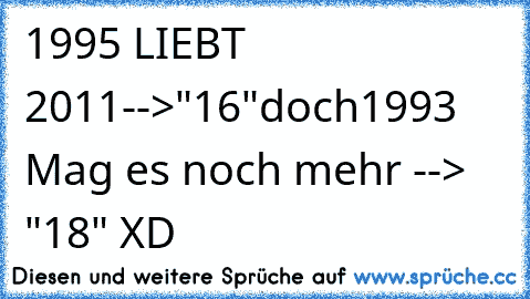 1995 LIEBT 2011-->"16"
doch
1993 Mag es noch mehr --> "18" XD