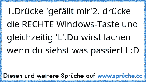 1.Drücke 'gefällt mir'
2. drücke die RECHTE Windows-Taste und gleichzeitig 'L'.
Du wirst lachen wenn du siehst was passiert ! :D